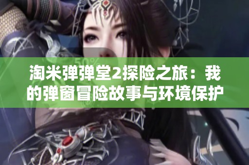 淘米弹弹堂2探险之旅：我的弹窗冒险故事与环境保护的深刻思考