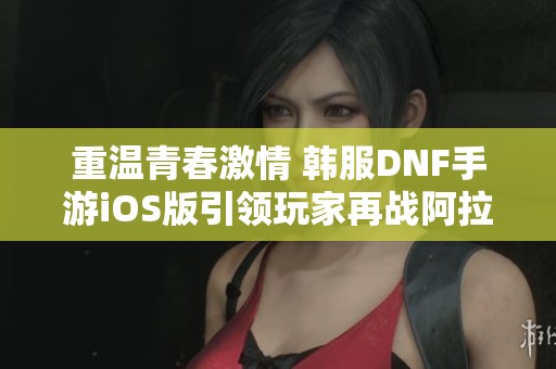 重温青春激情 韩服DNF手游iOS版引领玩家再战阿拉德大陆的烈火岁月