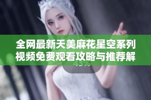全网最新天美麻花星空系列视频免费观看攻略与推荐解析
