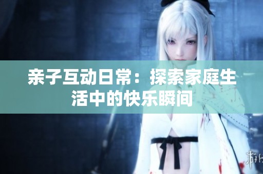 亲子互动日常：探索家庭生活中的快乐瞬间