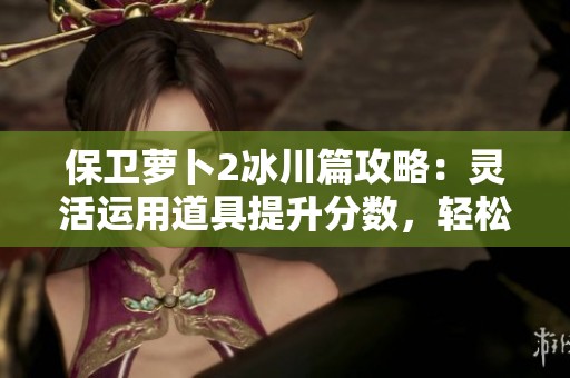 保卫萝卜2冰川篇攻略：灵活运用道具提升分数，轻松挑战更高难度！