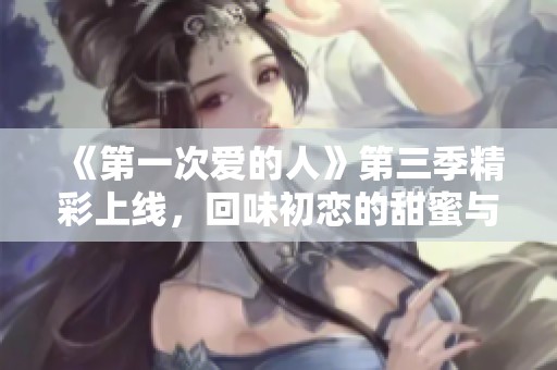《第一次爱的人》第三季精彩上线，回味初恋的甜蜜与苦涩