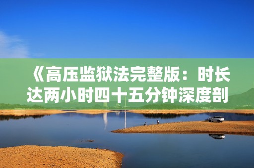 《高压监狱法完整版：时长达两小时四十五分钟深度剖析》