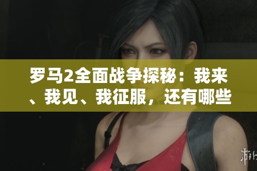 罗马2全面战争探秘：我来、我见、我征服，还有哪些意想不到的埋伏等待揭晓