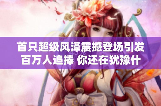 首只超级风泽震撼登场引发百万人追捧 你还在犹豫什么快来加入吧