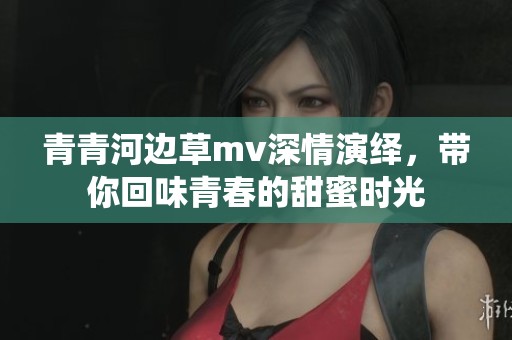 青青河边草mv深情演绎，带你回味青春的甜蜜时光