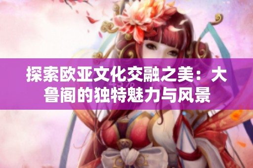 探索欧亚文化交融之美：大鲁阁的独特魅力与风景