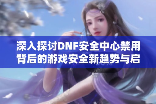 深入探讨DNF安全中心禁用背后的游戏安全新趋势与启示
