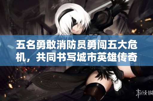 五名勇敢消防员勇闯五大危机，共同书写城市英雄传奇
