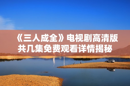 《三人成全》电视剧高清版共几集免费观看详情揭秘