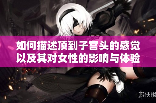 如何描述顶到子宫头的感觉以及其对女性的影响与体验