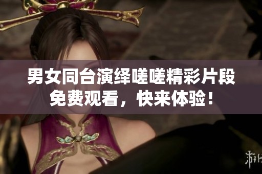 男女同台演绎嗟嗟精彩片段免费观看，快来体验！