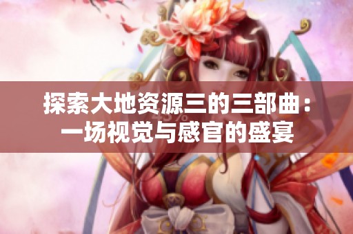 探索大地资源三的三部曲：一场视觉与感官的盛宴