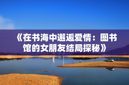 《在书海中邂逅爱情：图书馆的女朋友结局探秘》