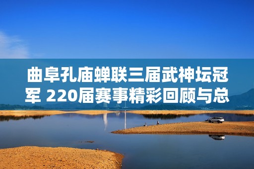 曲阜孔庙蝉联三届武神坛冠军 220届赛事精彩回顾与总结