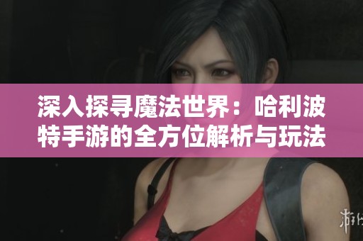 深入探寻魔法世界：哈利波特手游的全方位解析与玩法探讨