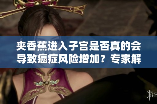 夹香蕉进入子宫是否真的会导致癌症风险增加？专家解读真相