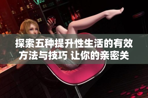探索五种提升性生活的有效方法与技巧 让你的亲密关系更加美好