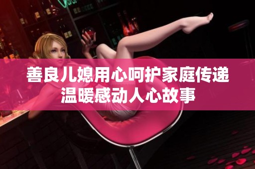 善良儿媳用心呵护家庭传递温暖感动人心故事
