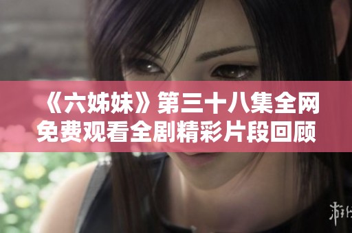 《六姊妹》第三十八集全网免费观看全剧精彩片段回顾与剧情分析