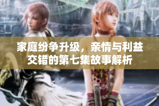 家庭纷争升级，亲情与利益交错的第七集故事解析