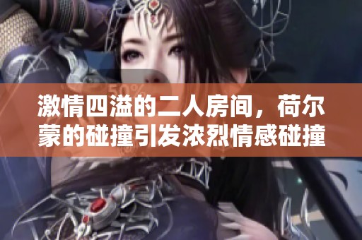 激情四溢的二人房间，荷尔蒙的碰撞引发浓烈情感碰撞与心跳加速
