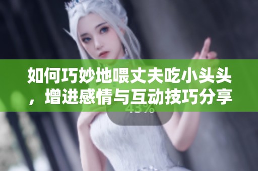 如何巧妙地喂丈夫吃小头头，增进感情与互动技巧分享