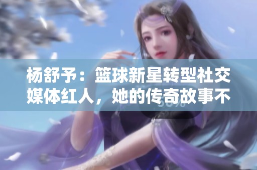 杨舒予：篮球新星转型社交媒体红人，她的传奇故事不容错过