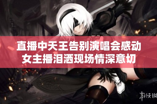 直播中天王告别演唱会感动女主播泪洒现场情深意切