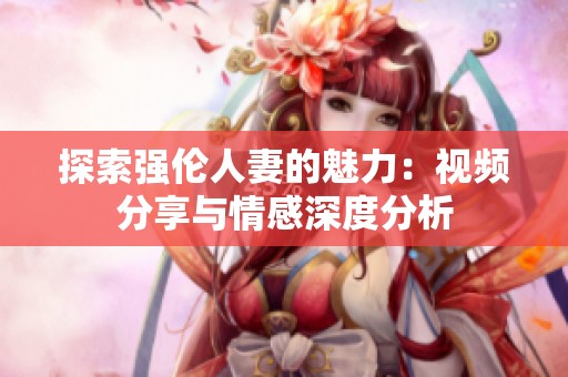 探索强伦人妻的魅力：视频分享与情感深度分析