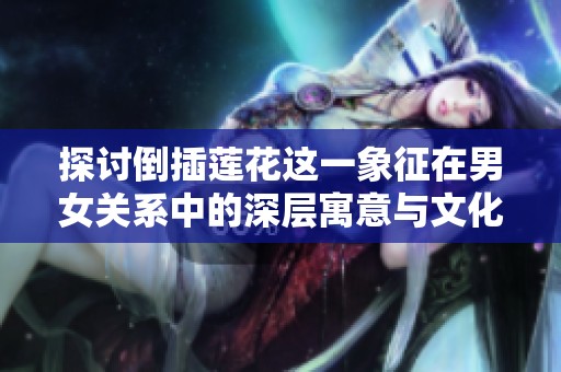 探讨倒插莲花这一象征在男女关系中的深层寓意与文化内涵