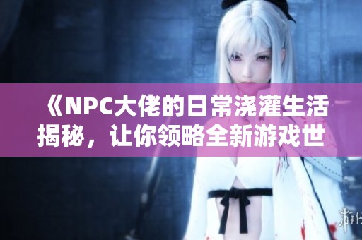 《NPC大佬的日常浇灌生活揭秘，让你领略全新游戏世界的乐趣》