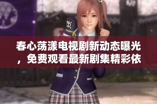 春心荡漾电视剧新动态曝光，免费观看最新剧集精彩依旧