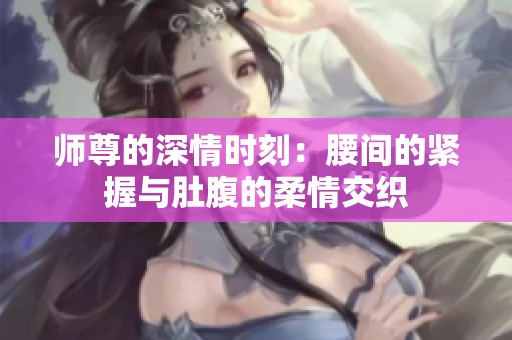 师尊的深情时刻：腰间的紧握与肚腹的柔情交织