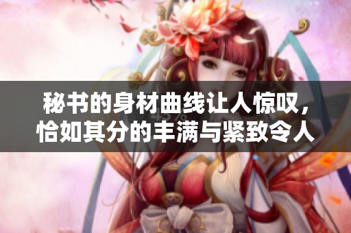 秘书的身材曲线让人惊叹，恰如其分的丰满与紧致令人难以抗拒