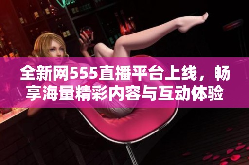 全新网555直播平台上线，畅享海量精彩内容与互动体验