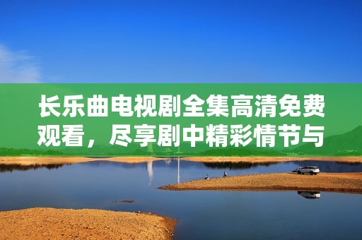 长乐曲电视剧全集高清免费观看，尽享剧中精彩情节与动人音乐