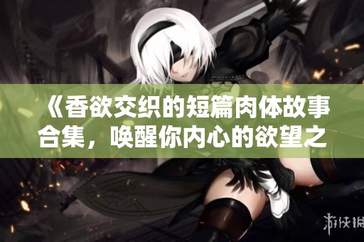 《香欲交织的短篇肉体故事合集，唤醒你内心的欲望之旅》