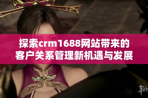 探索crm1688网站带来的客户关系管理新机遇与发展潜力