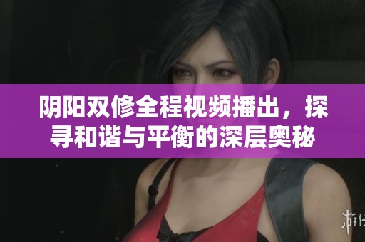 阴阳双修全程视频播出，探寻和谐与平衡的深层奥秘