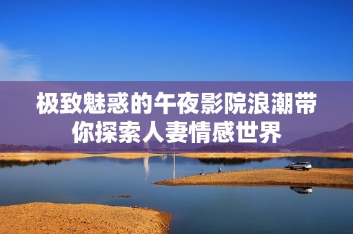 极致魅惑的午夜影院浪潮带你探索人妻情感世界
