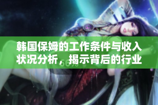 韩国保姆的工作条件与收入状况分析，揭示背后的行业现状与挑战
