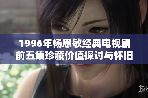 1996年杨思敏经典电视剧前五集珍藏价值探讨与怀旧回忆之旅