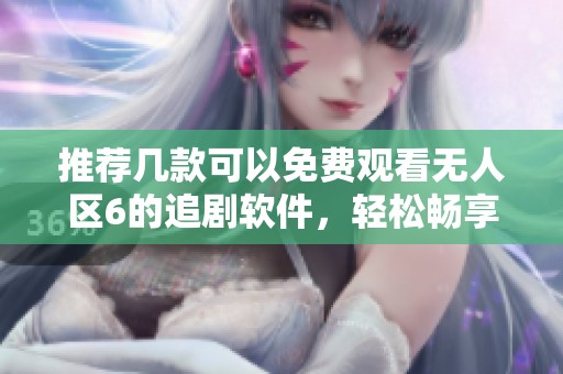 推荐几款可以免费观看无人区6的追剧软件，轻松畅享精彩剧集