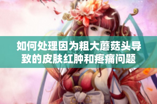 如何处理因为粗大蘑菇头导致的皮肤红肿和疼痛问题