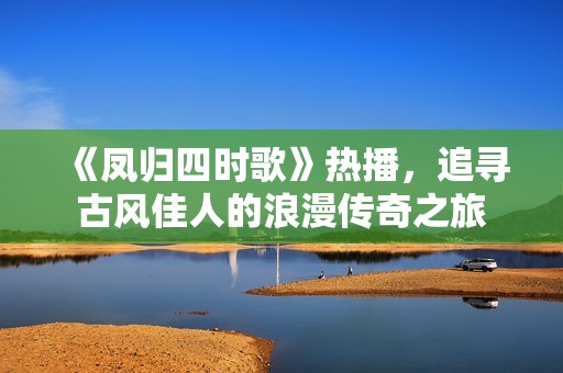 《凤归四时歌》热播，追寻古风佳人的浪漫传奇之旅