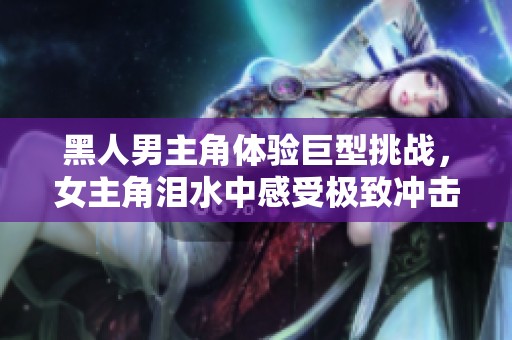 黑人男主角体验巨型挑战，女主角泪水中感受极致冲击与痛苦