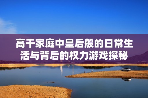高干家庭中皇后般的日常生活与背后的权力游戏探秘