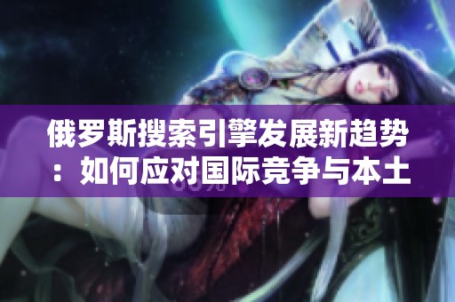俄罗斯搜索引擎发展新趋势：如何应对国际竞争与本土需求挑战