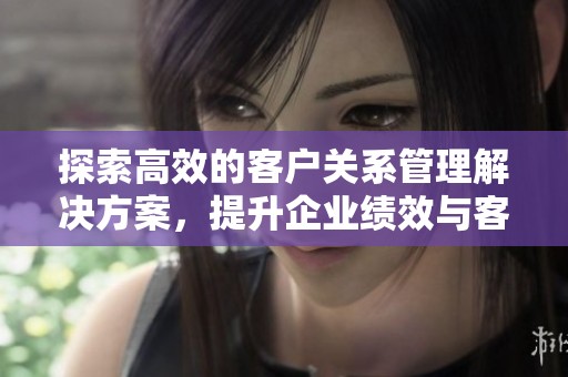探索高效的客户关系管理解决方案，提升企业绩效与客户满意度